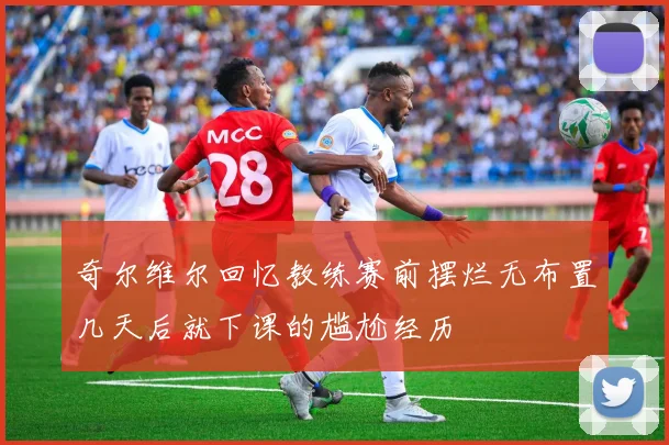 奇尔维尔回忆教练赛前摆烂无布置几天后就下课的尴尬经历