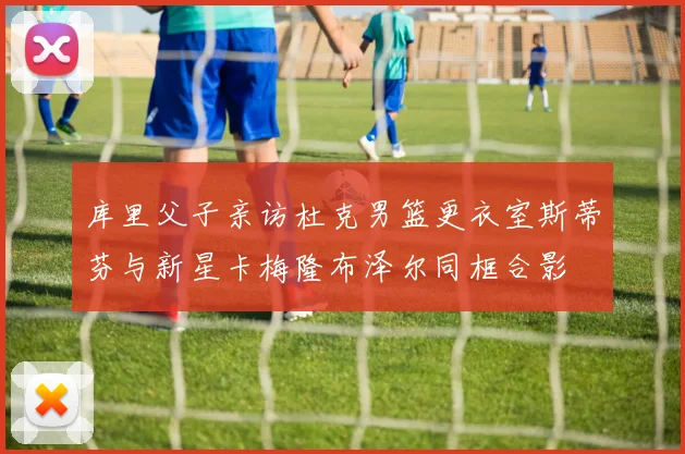 库里父子亲访杜克男篮更衣室斯蒂芬与新星卡梅隆布泽尔同框合影