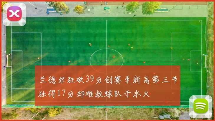 兰德尔狂砍39分创赛季新高第三节独得17分却难救球队于水火