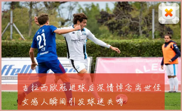 吉拉西欧冠进球后深情悼念离世侄女感人瞬间引发球迷共鸣