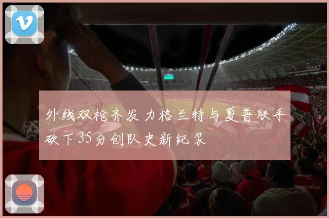 外线双枪齐发力格兰特与夏普联手砍下35分创队史新纪录
