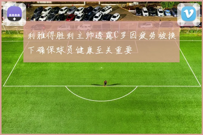 利雅得胜利主帅透露C罗因疲劳被换下确保球员健康至关重要