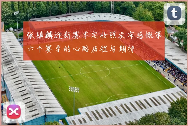 张镇麟迎新赛季定妆照发布感慨第六个赛季的心路历程与期待