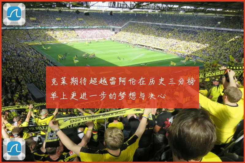 克莱期待超越雷阿伦在历史三分榜单上更进一步的梦想与决心