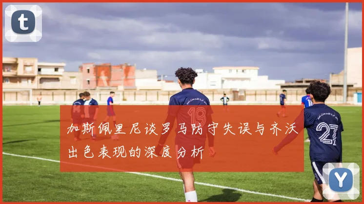 加斯佩里尼谈罗马防守失误与齐沃出色表现的深度分析