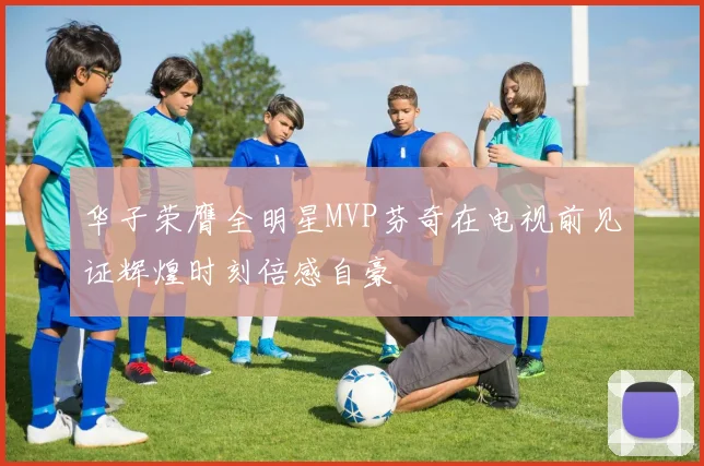 华子荣膺全明星MVP芬奇在电视前见证辉煌时刻倍感自豪