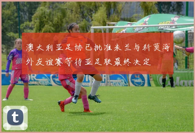 澳大利亚足协已批准米兰与科莫海外友谊赛等待亚足联最终决定