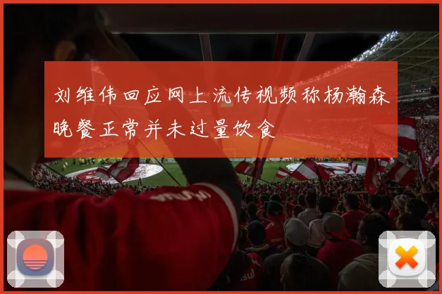 刘维伟回应网上流传视频称杨瀚森晚餐正常并未过量饮食