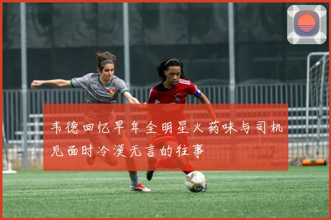 韦德回忆早年全明星火药味与司机见面时冷漠无言的往事