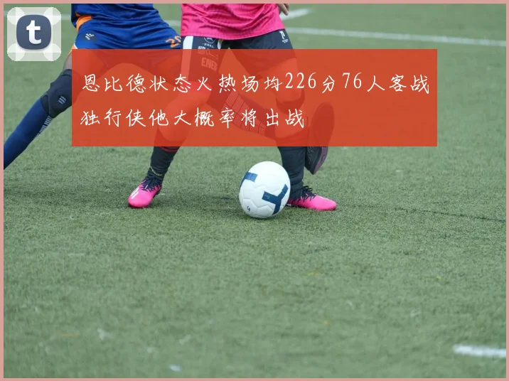 恩比德状态火热场均226分76人客战独行侠他大概率将出战