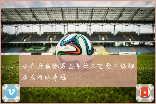 小乔丹感慨若当年欧文哈登不伤雄鹿或难以夺冠