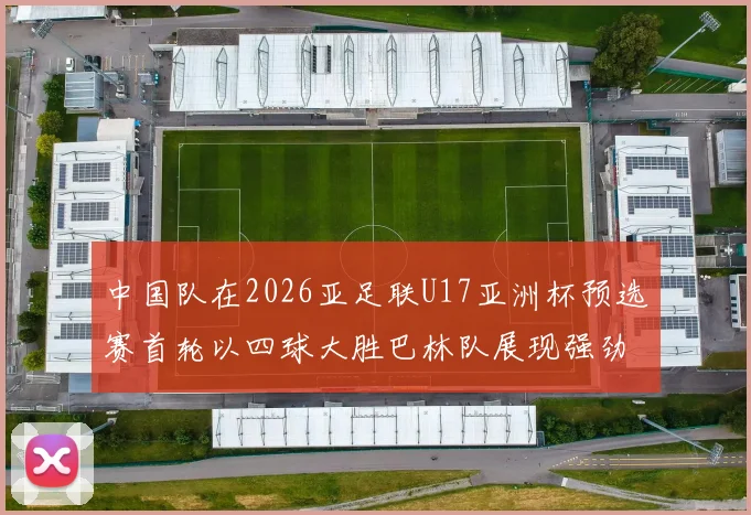 中国队在2026亚足联U17亚洲杯预选赛首轮以四球大胜巴林队展现强劲实力