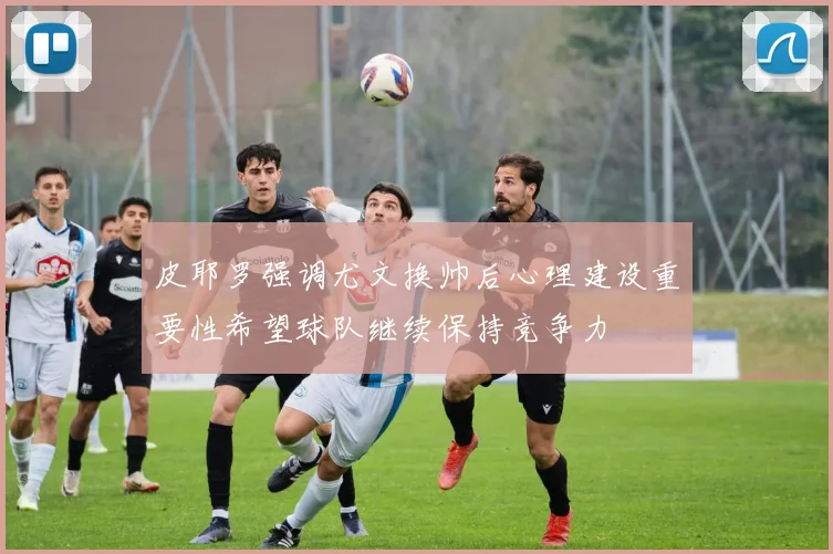 皮耶罗强调尤文换帅后心理建设重要性希望球队继续保持竞争力