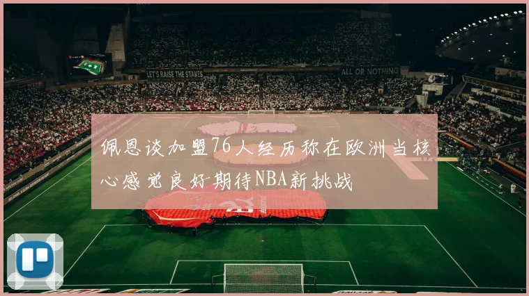 佩恩谈加盟76人经历称在欧洲当核心感觉良好期待NBA新挑战