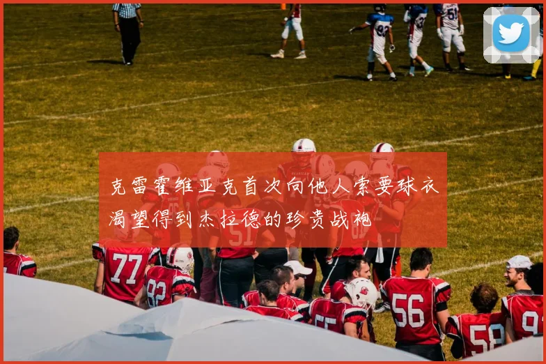 克雷霍维亚克首次向他人索要球衣渴望得到杰拉德的珍贵战袍