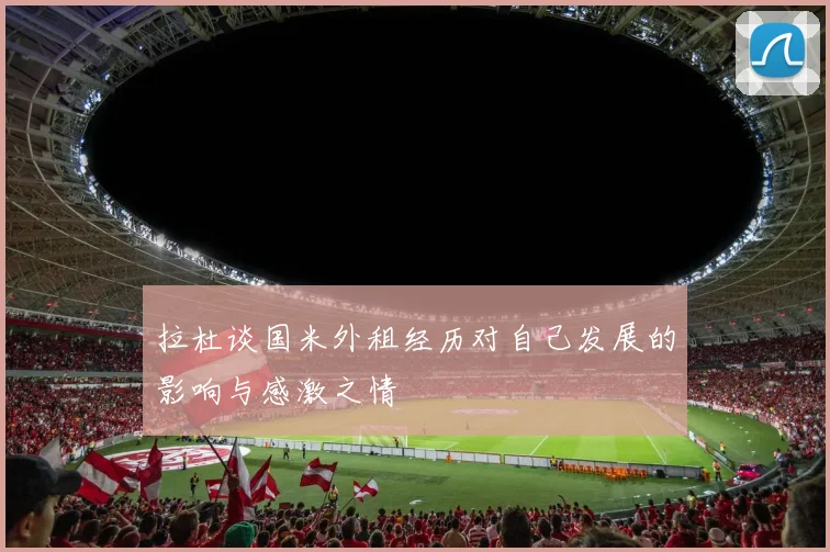 拉杜谈国米外租经历对自己发展的影响与感激之情