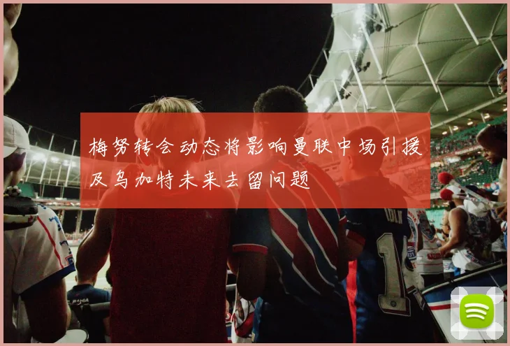 梅努转会动态将影响曼联中场引援及乌加特未来去留问题