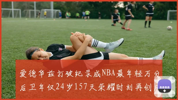爱德华兹打破纪录成NBA最年轻万分后卫年仅24岁157天荣耀时刻再创历史